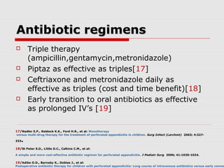 Antibiotic regimensAntibiotic regimens
 Triple therapy
(ampicillin,gentamycin,metronidazole)
 Piptaz as effective as triples[17]
 Ceftriaxone and metronidazole daily as
effective as triples (cost and time benefit)[18]
 Early transition to oral antibiotics as effective
as prolonged IV’s [19]
17/Nadler E.P., Reblock K.K., Ford H.R., et al: Monotherapy
versus multi-drug therapy for the treatment of perforated appendicitis in children. Surg Infect (Larchmt) 2003; 4:327-
333.
18/St Peter S.D., Little D.C., Calkins C.M., et al:
A simple and more cost-effective antibiotic regimen for perforated appendicitis. J Pediatr Surg 2006; 41:1020-1024.
19/Adibe O.O., Barnaby K., Dobies J., et al:
Postoperative antibiotic therapy for children with perforated appendicitis: Long course of intravenous antibiotics versus early conver
 