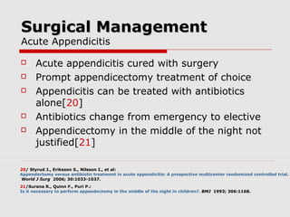 Surgical ManagementSurgical Management
Acute Appendicitis
 Acute appendicitis cured with surgery
 Prompt appendicectomy treatment of choice
 Appendicitis can be treated with antibiotics
alone[20]
 Antibiotics change from emergency to elective
 Appendicectomy in the middle of the night not
justified[21]
20/ Styrud J., Eriksson S., Nilsson I., et al:
Appendectomy versus antibiotic treatment in acute appendicitis: A prospective multicenter randomized controlled trial.
World J Surg 2006; 30:1033-1037.
21/Surana R., Quinn F., Puri P.:
Is it necessary to perform appendectomy in the middle of the night in children?. BMJ 1993; 306:1168.
 