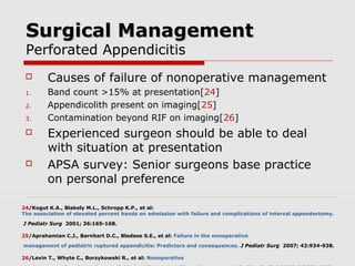 Surgical ManagementSurgical Management
Perforated Appendicitis
 Causes of failure of nonoperative management
1. Band count >15% at presentation[24]
2. Appendicolith present on imaging[25]
3. Contamination beyond RIF on imaging[26]
 Experienced surgeon should be able to deal
with situation at presentation
 APSA survey: Senior surgeons base practice
on personal preference
24/Kogut K.A., Blakely M.L., Schropp K.P., et al:
The association of elevated percent bands on admission with failure and complications of interval appendectomy.
J Pediatr Surg 2001; 36:165-168.
25/Aprahamian C.J., Barnhart D.C., Bledsoe S.E., et al: Failure in the nonoperative
management of pediatric ruptured appendicitis: Predictors and consequences. J Pediatr Surg 2007; 42:934-938.
26/Levin T., Whyte C., Borzykowski R., et al: Nonoperative
 