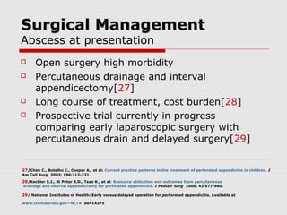 Surgical ManagementSurgical Management
Abscess at presentation
 Open surgery high morbidity
 Percutaneous drainage and interval
appendicectomy[27]
 Long course of treatment, cost burden[28]
 Prospective trial currently in progress
comparing early laparoscopic surgery with
percutaneous drain and delayed surgery[29]
27/Chen C., Botelho C., Cooper A., et al: Current practice patterns in the treatment of perforated appendicitis in children. J
Am Coll Surg 2003; 196:212-221.
28/Keckler S.J., St Peter S.D., Tsao K., et al: Resource utilization and outcomes from percutaneous
drainage and interval appendectomy for perforated appendicitis. J Pediatr Surg 2008; 43:977-980.
29/ National Institutes of Health: Early versus delayed operation for perforated appendicitis. Available at
www.clinicaltrials.gov—NCT# 00414375
 