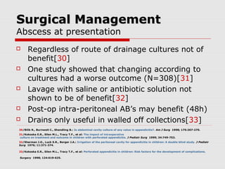 Surgical ManagementSurgical Management
Abscess at presentation
 Regardless of route of drainage cultures not of
benefit[30]
 One study showed that changing according to
cultures had a worse outcome (N=308)[31]
 Lavage with saline or antibiotic solution not
shown to be of benefit[32]
 Post-op intra-peritoneal AB’s may benefit (48h)
 Drains only useful in walled off collections[33]
30/Bilik R., Burnweit C., Shandling B.: Is abdominal cavity culture of any value in appendicitis?. Am J Surg 1998; 175:267-270.
31/Kokoska E.R., Silen M.L., Tracy T.F., et al: The impact of intraoperative
culture on treatment and outcome in children with perforated appendicitis. J Pediatr Surg 1999; 34:749-753.
32/Sherman J.O., Luck S.R., Borger J.A.: Irrigation of the peritoneal cavity for appendicitis in children: A double blind study. J Pediatr
Surg 1976; 11:371-374.
33/Kokoska E.R., Silen M.L., Tracy T.F., et al: Perforated appendicitis in children: Risk factors for the development of complications.
Surgery 1998; 124:619-625.
 