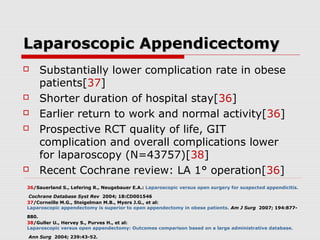 Laparoscopic AppendicectomyLaparoscopic Appendicectomy
 Substantially lower complication rate in obese
patients[37]
 Shorter duration of hospital stay[36]
 Earlier return to work and normal activity[36]
 Prospective RCT quality of life, GIT
complication and overall complications lower
for laparoscopy (N=43757)[38]
 Recent Cochrane review: LA 1° operation[36]
36/Sauerland S., Lefering R., Neugebauer E.A.: Laparoscopic versus open surgery for suspected appendicitis.
Cochrane Database Syst Rev 2004; 18:CD001546
37/Corneille M.G., Steigelman M.B., Myers J.G., et al:
Laparoscopic appendectomy is superior to open appendectomy in obese patients. Am J Surg 2007; 194:877-
880.
38/Guller U., Hervey S., Purves H., et al:
Laparoscopic versus open appendectomy: Outcomes comparison based on a large administrative database.
Ann Surg 2004; 239:43-52.
 