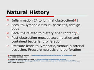 Natural HistoryNatural History
 Inflammation 2° to luminal obstruction[4]
 Fecalith, lymphoid tissue, parasites, foreign
body
 Fecaliths related to dietary fiber content[5]
 Post obstruction mucous accumulation and
contained bacterial proliferation
 Pressure leads to lymphatic, venous & arterial
occlusion. Pressure necrosis and perforation
4/Wangensteen O.H., Dennis C.: Experimental proof of obstructive origin of appendicitis. Ann
Surg 1939; 110:629-647.
5/Jones B.A., Demetriades D., Segal I.: The prevalence of appendiceal fecoliths
in patients with and without appendicitis: A comparative study from Canada and South Africa. Ann
Surg 1985; 202:80-82.
 