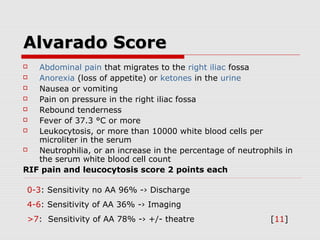 Alvarado ScoreAlvarado Score
 Abdominal pain that migrates to the right iliac fossa
 Anorexia (loss of appetite) or ketones in the urine
 Nausea or vomiting
 Pain on pressure in the right iliac fossa
 Rebound tenderness
 Fever of 37.3 °C or more
 Leukocytosis, or more than 10000 white blood cells per
microliter in the serum
 Neutrophilia, or an increase in the percentage of neutrophils in
the serum white blood cell count
RIF pain and leucocytosis score 2 points each
0-3: Sensitivity no AA 96% -› Discharge
4-6: Sensitivity of AA 36% -› Imaging
>7: Sensitivity of AA 78% -› +/- theatre [11]
 