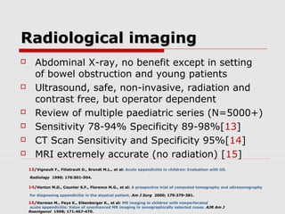 Radiological imagingRadiological imaging
 Abdominal X-ray, no benefit except in setting
of bowel obstruction and young patients
 Ultrasound, safe, non-invasive, radiation and
contrast free, but operator dependent
 Review of multiple paediatric series (N=5000+)
 Sensitivity 78-94% Specificity 89-98%[13]
 CT Scan Sensitivity and Specificity 95%[14]
 MRI extremely accurate (no radiation) [15]
13/Vignault F., Filiatrault D., Brandt M.L., et al: Acute appendicitis in children: Evaluation with US.
Radiology 1990; 176:501-504.
14/Horton M.D., Counter S.F., Florence M.G., et al: A prospective trial of computed tomography and ultrasonography
for diagnosing appendicitis in the atypical patient. Am J Surg 2000; 179:379-381.
15/Horman M., Paya K., Eibenberger K., et al: MR imaging in children with nonperforated
acute appendicitis: Value of unenhanced MR imaging in sonographically selected cases. AJR Am J
Roentgenol 1998; 171:467-470.
 