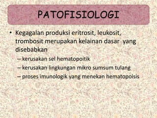 • Kegagalan produksi eritrosit, leukosit,
trombosit merupakan kelainan dasar yang
disebabkan
– kerusakan sel hematopoitik
– kerusakan lingkungan mikro sumsum tulang
– proses imunologik yang menekan hematopoisis
PATOFISIOLOGI
 