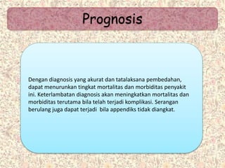 Prognosis
Dengan diagnosis yang akurat dan tatalaksana pembedahan,
dapat menurunkan tingkat mortalitas dan morbiditas penyakit
ini. Keterlambatan diagnosis akan meningkatkan mortalitas dan
morbiditas terutama bila telah terjadi komplikasi. Serangan
berulang juga dapat terjadi bila appendiks tidak diangkat.
 