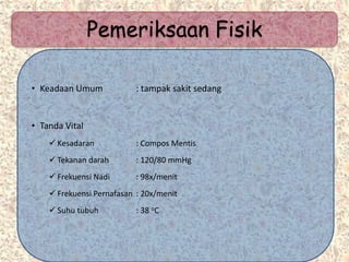 Pemeriksaan Fisik
• Keadaan Umum : tampak sakit sedang
• Tanda Vital
 Kesadaran : Compos Mentis
 Tekanan darah : 120/80 mmHg
 Frekuensi Nadi : 98x/menit
 Frekuensi Pernafasan : 20x/menit
 Suhu tubuh : 38 oC
 