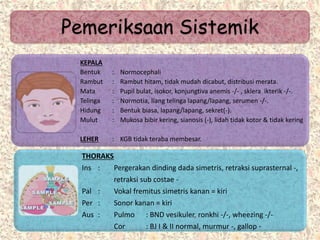 Pemeriksaan Sistemik
KEPALA
Bentuk : Normocephali
Rambut : Rambut hitam, tidak mudah dicabut, distribusi merata.
Mata : Pupil bulat, isokor, konjungtiva anemis -/- , sklera ikterik -/-.
Telinga : Normotia, liang telinga lapang/lapang, serumen -/-.
Hidung : Bentuk biasa, lapang/lapang, sekret(-).
Mulut : Mukosa bibir kering, sianosis (-), lidah tidak kotor & tidak kering
LEHER : KGB tidak teraba membesar.
THORAKS
Ins : Pergerakan dinding dada simetris, retraksi suprasternal -,
retraksi sub costae -
Pal : Vokal fremitus simetris kanan = kiri
Per : Sonor kanan = kiri
Aus : Pulmo : BND vesikuler, ronkhi -/-, wheezing -/-
Cor : BJ I & II normal, murmur -, gallop -
 