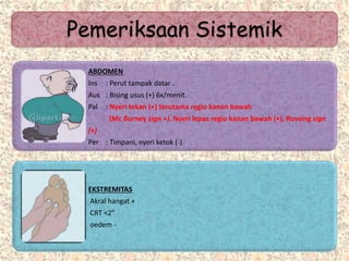 Pemeriksaan Sistemik
ABDOMEN
Ins : Perut tampak datar .
Aus : Bising usus (+) 6x/menit.
Pal : Nyeri tekan (+) terutama regio kanan bawah
(Mc Burney sign +). Nyeri lepas regio kanan bawah (+), Rovsing sign
(+)
Per : Timpani, nyeri ketok (-).
EKSTREMITAS
Akral hangat +
CRT <2”
oedem -
 
