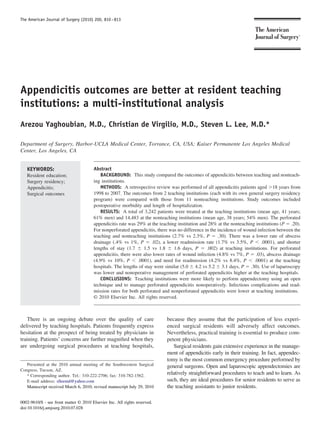 The American Journal of Surgery (2010) 200, 810 – 813




Appendicitis outcomes are better at resident teaching
institutions: a multi-institutional analysis
Arezou Yaghoubian, M.D., Christian de Virgilio, M.D., Steven L. Lee, M.D.*

Department of Surgery, Harbor-UCLA Medical Center, Torrance, CA, USA; Kaiser Permanente Los Angeles Medical
Center, Los Angeles, CA


   KEYWORDS:                            Abstract
   Resident education;                      BACKGROUND: This study compared the outcomes of appendicitis between teaching and nonteach-
   Surgery residency;                   ing institutions.
   Appendicitis;                            METHODS: A retrospective review was performed of all appendicitis patients aged Ͼ18 years from
   Surgical outcomes                    1998 to 2007. The outcomes from 2 teaching institutions (each with its own general surgery residency
                                        program) were compared with those from 11 nonteaching institutions. Study outcomes included
                                        postoperative morbidity and length of hospitalization.
                                            RESULTS: A total of 3,242 patients were treated at the teaching institutions (mean age, 41 years;
                                        61% men) and 14,483 at the nonteaching institutions (mean age, 38 years; 54% men). The perforated
                                        appendicitis rate was 29% at the teaching institution and 28% at the nonteaching institutions (P ϭ .20).
                                        For nonperforated appendicitis, there was no difference in the incidence of wound infection between the
                                        teaching and nonteaching institutions (2.7% vs 2.3%, P ϭ .30). There was a lower rate of abscess
                                        drainage (.4% vs 1%, P ϭ .02), a lower readmission rate (1.7% vs 3.5%, P Ͻ .0001), and shorter
                                        lengths of stay (1.7 Ϯ 1.5 vs 1.8 Ϯ 1.6 days, P ϭ .002) at teaching institutions. For perforated
                                        appendicitis, there were also lower rates of wound infection (4.8% vs 7%, P ϭ .03), abscess drainage
                                        (4.9% vs 10%, P Ͻ .0001), and need for readmission (4.2% vs 8.4%, P Ͻ .0001) at the teaching
                                        hospitals. The lengths of stay were similar (5.0 Ϯ 4.2 vs 5.2 Ϯ 3.1 days, P ϭ .30). Use of laparoscopy
                                        was lower and nonoperative management of perforated appendicitis higher at the teaching hospitals.
                                            CONCLUSIONS: Teaching institutions were more likely to perform appendectomy using an open
                                        technique and to manage perforated appendicitis nonoperatively. Infectious complications and read-
                                        mission rates for both perforated and nonperforated appendicitis were lower at teaching institutions.
                                        © 2010 Elsevier Inc. All rights reserved.



    There is an ongoing debate over the quality of care                     because they assume that the participation of less experi-
delivered by teaching hospitals. Patients frequently express                enced surgical residents will adversely affect outcomes.
hesitation at the prospect of being treated by physicians in                Nevertheless, practical training is essential to produce com-
training. Patients’ concerns are further magniﬁed when they                 petent physicians.
are undergoing surgical procedures at teaching hospitals,                      Surgical residents gain extensive experience in the manage-
                                                                            ment of appendicitis early in their training. In fact, appendec-
                                                                            tomy is the most common emergency procedure performed by
   Presented at the 2010 annual meeting of the Southwestern Surgical        general surgeons. Open and laparoscopic appendectomies are
Congress, Tucson, AZ.
   * Corresponding author. Tel.: 310-222-2706; fax: 310-782-1562.
                                                                            relatively straightforward procedures to teach and to learn. As
   E-mail address: slleemd@yahoo.com                                        such, they are ideal procedures for senior residents to serve as
   Manuscript received March 6, 2010; revised manuscript July 29, 2010      the teaching assistants to junior residents.

0002-9610/$ - see front matter © 2010 Elsevier Inc. All rights reserved.
doi:10.1016/j.amjsurg.2010.07.028
 