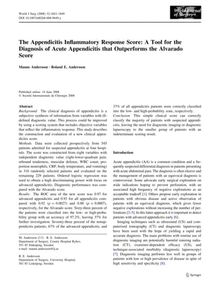 The Appendicitis Inﬂammatory Response Score: A Tool for the
Diagnosis of Acute Appendicitis that Outperforms the Alvarado
Score
Manne Andersson Æ Roland E. Andersson
Published online: 14 June 2008
Ó Socie´te´ Internationale de Chirurgie 2008
Abstract
Background The clinical diagnosis of appendicitis is a
subjective synthesis of information from variables with ill-
deﬁned diagnostic value. This process could be improved
by using a scoring system that includes objective variables
that reﬂect the inﬂammatory response. This study describes
the construction and evaluation of a new clinical appen-
dicitis score.
Methods Data were collected prospectively from 545
patients admitted for suspected appendicitis at four hospi-
tals. The score was constructed from eight variables with
independent diagnostic value (right-lower-quadrant pain,
rebound tenderness, muscular defense, WBC count, pro-
portion neutrophils, CRP, body temperature, and vomiting)
in 316 randomly selected patients and evaluated on the
remaining 229 patients. Ordered logistic regression was
used to obtain a high discriminating power with focus on
advanced appendicitis. Diagnostic performance was com-
pared with the Alvarado score.
Results The ROC area of the new score was 0.97 for
advanced appendicitis and 0.93 for all appendicitis com-
pared with 0.92 (p = 0.0027) and 0.88 (p = 0.0007),
respectively, for the Alvarado score. Sixty-three percent of
the patients were classiﬁed into the low- or high-proba-
bility group with an accuracy of 97.2%, leaving 37% for
further investigation. Seventy-three percent of the nonap-
pendicitis patients, 67% of the advanced appendicitis, and
37% of all appendicitis patients were correctly classiﬁed
into the low- and high-probability zone, respectively.
Conclusion This simple clinical score can correctly
classify the majority of patients with suspected appendi-
citis, leaving the need for diagnostic imaging or diagnostic
laparoscopy to the smaller group of patients with an
indeterminate scoring result.
Introduction
Acute appendicitis (AA) is a common condition and a fre-
quently suspected differential diagnosis in patients presenting
with acute abdominal pain. The diagnosis is often elusive and
the management of patients with an equivocal diagnosis is
controversial. Some advocate early surgical exploration on
wide indications hoping to prevent perforation, with an
associated high frequency of negative explorations as an
acceptable tradeoff [1]. Others propose early exploration in
patients with obvious disease and active observation of
patients with an equivocal diagnosis, which gives fewer
negative explorations without increasing the number of per-
forations [2–5]. In this latter approach it is important to detect
patients with advanced appendicitis early [6].
Imaging techniques such as ultrasound (US) and com-
puterized tomography (CT) and diagnostic laparoscopy
have been used with the hope of yielding a rapid and
accurate diagnosis. The main problems with routine use of
diagnostic imaging are potentially harmful ionizing radia-
tion (CT), examiner-dependent efﬁcacy (US), and
technique-associated morbidity (diagnostic laparoscopy)
[7]. Diagnostic imaging performs less well in groups of
patients with low or high prevalence of disease in spite of
high sensitivity and speciﬁcity [8].
M. Andersson (&) Á R. E. Andersson
Department of Surgery, County Hospital Ryhov,
551 85 Jo¨nko¨ping, Sweden
e-mail: manne.andersson@lj.se
R. E. Andersson
Department of Surgery, University Hospital,
581 85 Linko¨ping, Sweden
123
World J Surg (2008) 32:1843–1849
DOI 10.1007/s00268-008-9649-y
 