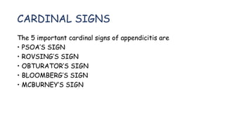 CARDINAL SIGNS
The 5 important cardinal signs of appendicitis are
• PSOA’S SIGN
• ROVSING’S SIGN
• OBTURATOR’S SIGN
• BLOOMBERG’S SIGN
• MCBURNEY’S SIGN
 
