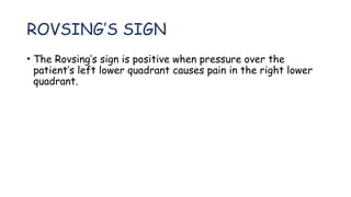 ROVSING’S SIGN
• The Rovsing’s sign is positive when pressure over the
patient’s left lower quadrant causes pain in the right lower
quadrant.
 
