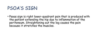 PSOA’S SIGN
• Psoas sign is right lower-quadrant pain that is produced with
the patient extending the hip due to inflammation of the
peritoneum. Straightening out the leg causes the pain
because it stretches the muscles.
 