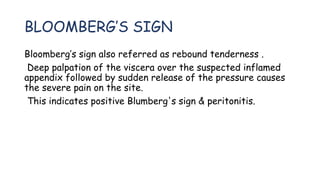 BLOOMBERG’S SIGN
Bloomberg’s sign also referred as rebound tenderness .
Deep palpation of the viscera over the suspected inflamed
appendix followed by sudden release of the pressure causes
the severe pain on the site.
This indicates positive Blumberg's sign & peritonitis.
 