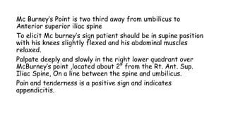 Mc Burney’s Point is two third away from umbilicus to
Anterior superior iliac spine
To elicit Mc burney’s sign patient should be in supine position
with his knees slightly flexed and his abdominal muscles
relaxed.
Palpate deeply and slowly in the right lower quadrant over
McBurney’s point ,located about 2” from the Rt. Ant. Sup.
Iliac Spine, On a line between the spine and umbilicus.
Pain and tenderness is a positive sign and indicates
appendicitis.
 