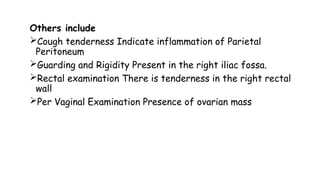 Others include
Cough tenderness Indicate inflammation of Parietal
Peritoneum
Guarding and Rigidity Present in the right iliac fossa.
Rectal examination There is tenderness in the right rectal
wall
Per Vaginal Examination Presence of ovarian mass
 