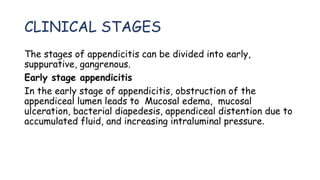 CLINICAL STAGES
The stages of appendicitis can be divided into early,
suppurative, gangrenous.
Early stage appendicitis
In the early stage of appendicitis, obstruction of the
appendiceal lumen leads to Mucosal edema, mucosal
ulceration, bacterial diapedesis, appendiceal distention due to
accumulated fluid, and increasing intraluminal pressure.
 