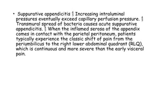 • Suppurative appendicitis Increasing intraluminal

pressures eventually exceed capillary perfusion pressure. 
Transmural spread of bacteria causes acute suppurative
appendicitis. When the inflamed serosa of the appendix

comes in contact with the parietal peritoneum, patients
typically experience the classic shift of pain from the
periumbilicus to the right lower abdominal quadrant (RLQ),
which is continuous and more severe than the early visceral
pain.
 