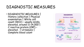 DIAGNOSTIC MEASURES
• DIAGNOSTIC MEASURES 
History collection Physical

examination White cell

count (WCC) – usually mildly
elevated, around 11-14,000 
C reactive protein (CRP) –
elevated . Urinalysis
 
Complete blood count
 