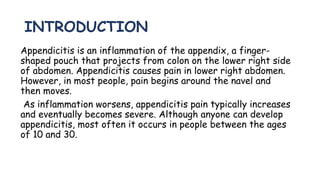 INTRODUCTION
Appendicitis is an inflammation of the appendix, a finger-
shaped pouch that projects from colon on the lower right side
of abdomen. Appendicitis causes pain in lower right abdomen.
However, in most people, pain begins around the navel and
then moves.
As inflammation worsens, appendicitis pain typically increases
and eventually becomes severe. Although anyone can develop
appendicitis, most often it occurs in people between the ages
of 10 and 30.
 