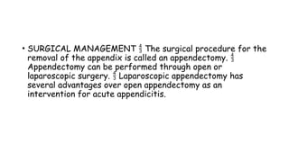 • SURGICAL MANAGEMENT The surgical procedure for the

removal of the appendix is called an appendectomy. 
Appendectomy can be performed through open or
laparoscopic surgery. Laparoscopic appendectomy has

several advantages over open appendectomy as an
intervention for acute appendicitis.
 