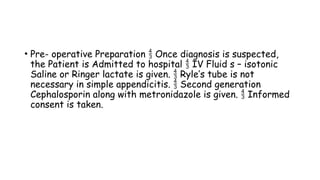 • Pre- operative Preparation Once diagnosis is suspected,

the Patient is Admitted to hospital IV Fluid s – isotonic

Saline or Ringer lactate is given. Ryle’s tube is not

necessary in simple appendicitis. Second generation

Cephalosporin along with metronidazole is given. Informed

consent is taken.
 