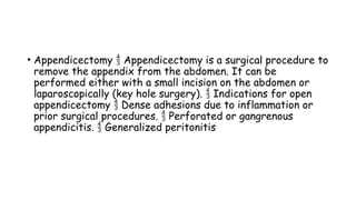 • Appendicectomy Appendicectomy is a surgical procedure to

remove the appendix from the abdomen. It can be
performed either with a small incision on the abdomen or
laparoscopically (key hole surgery). Indications for open

appendicectomy Dense adhesions due to inflammation or

prior surgical procedures. Perforated or gangrenous

appendicitis. Generalized peritonitis

 