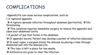 COMPLICATIONS
Appendicitis can cause serious complications, such as
 A ruptured appendix
 A rupture spreads infection throughout abdomen (peritonitis). life-

threatening.
 This condition requires immediate surgery to remove the appendix and
clean your abdominal cavity.
 A pocket of pus that forms in the abdomen.
 If appendix bursts, Patient may develop a pocket of infection (abscess).
 In most cases, a surgeon drains the abscess by placing a tube through
abdominal wall into the abscess site
 The tube is left in place for two weeks,
 Antibiotics are given to clear the infection
 