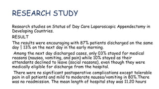 RESEARCH STUDY
Research studies on Status of Day Care Laparoscopic Appendectomy in
Developing Countries.
RESULT
The results were encouraging with 87% patients discharged on the same
day 13% on the next day in the early morning.

Among the next day discharged cases, only 03% stayed for medical
reasons (nausea, vomiting, and pain) while 10% stayed as their
attendants declined to leave (social reasons), even though they were
medically eligible for discharge from the hospital.
There were no significant postoperative complications except tolerable
pain in all patients and mild to moderate nausea/vomiting in 80%.There
was no readmission. The mean length of hospital stay was 11.20 hours
 