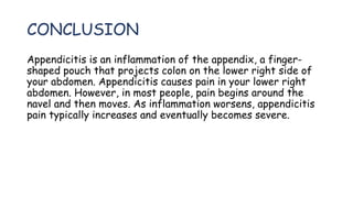 CONCLUSION
Appendicitis is an inflammation of the appendix, a finger-
shaped pouch that projects colon on the lower right side of
your abdomen. Appendicitis causes pain in your lower right
abdomen. However, in most people, pain begins around the
navel and then moves. As inflammation worsens, appendicitis
pain typically increases and eventually becomes severe.
 