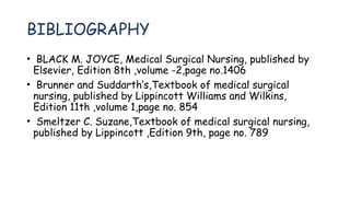 BIBLIOGRAPHY
• BLACK M. JOYCE, Medical Surgical Nursing, published by
Elsevier, Edition 8th ,volume -2,page no.1406
• Brunner and Suddarth’s,Textbook of medical surgical
nursing, published by Lippincott Williams and Wilkins,
Edition 11th ,volume 1,page no. 854
• Smeltzer C. Suzane,Textbook of medical surgical nursing,
published by Lippincott ,Edition 9th, page no. 789
 