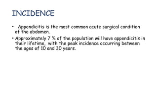 INCIDENCE
• Appendicitis is the most common acute surgical condition
of the abdomen.
• Approximately 7 % of the population will have appendicitis in
their lifetime, with the peak incidence occurring between
the ages of 10 and 30 years.
 