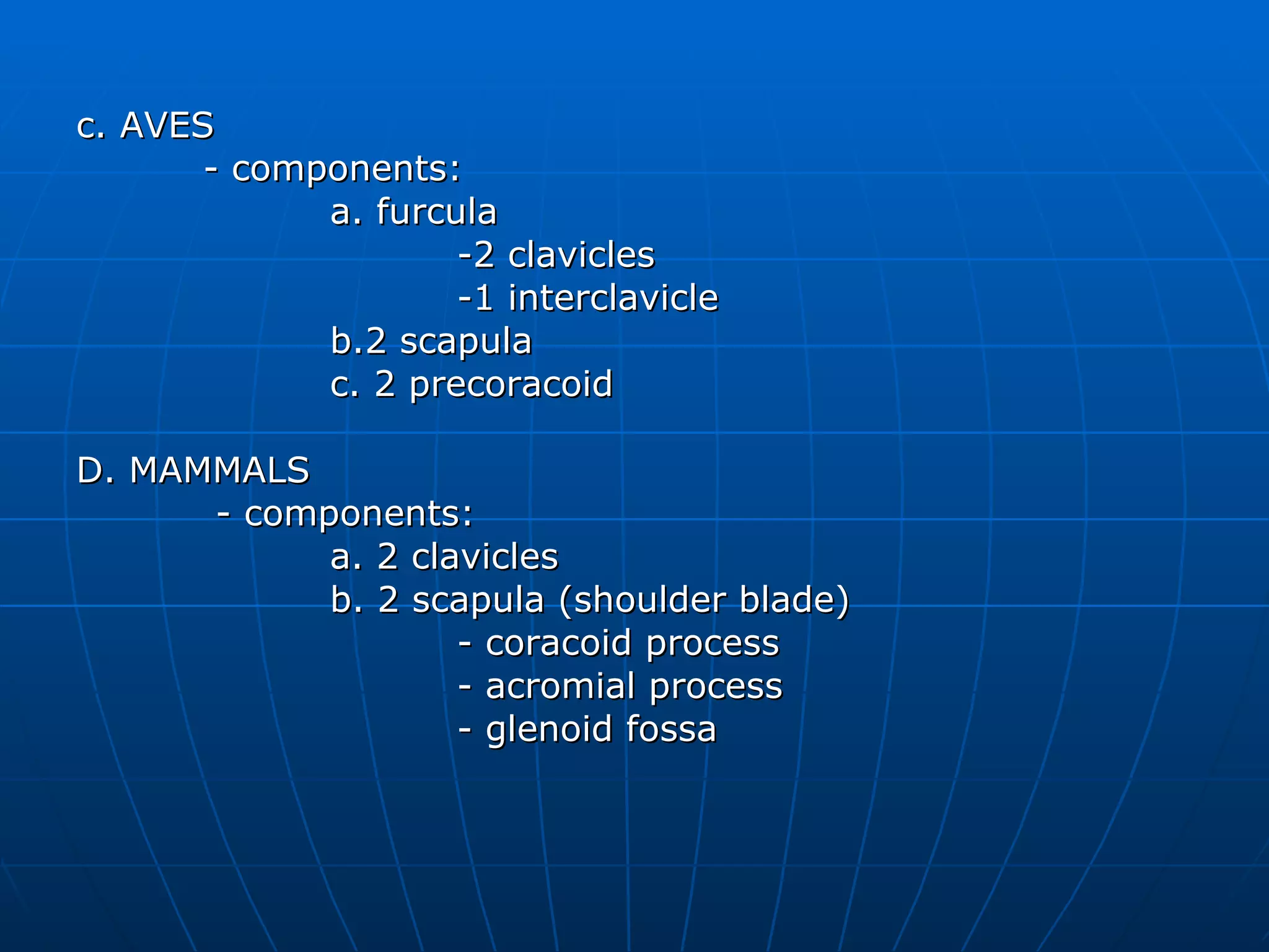 c. AVES - components: a. furcula  -2 clavicles -1 interclavicle b.2 scapula c. 2 precoracoid D. MAMMALS   - components: a. 2 clavicles b. 2 scapula (shoulder blade) - coracoid process - acromial process - glenoid fossa 