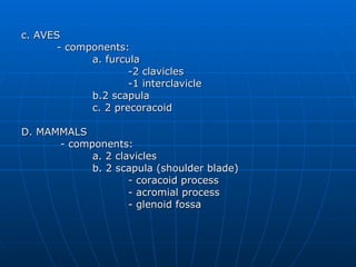 c. AVES - components: a. furcula  -2 clavicles -1 interclavicle b.2 scapula c. 2 precoracoid D. MAMMALS   - components: a. 2 clavicles b. 2 scapula (shoulder blade) - coracoid process - acromial process - glenoid fossa 