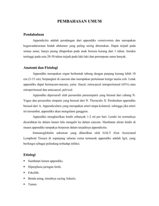 PEMBAHASAN UMUM
Pendahuluan
Appendicitis adalah peradangan dari appendiks vermivormis dan merupakan
kegawatdaruratan bedah abdomen yang paling sering ditemukan. Dapat terjadi pada
semua umur, hanya jarang dilaporkan pada anak berusia kurang dari 1 tahun. Insiden
tertinggi pada usia 20-30 tahun terjadi pada laki-laki dan perempuan sama banyak.

Anatomi dan Fisiologi
Appendiks merupakan organ berbentuk tabung dengan panjang kurang lebih 10
cm (3-15 cm), berpangkal di caecum dan merupakan pertemuan ketiga taenia coli. Letak
appendiks dapat bermacam-macam, yaitu: iliacal, retrocaecal intraperitoneal (65%) atau
retroperitoneal dan antecaecal, pelvical.
Appendiks dipersarafi oleh persarafan parasimpatis yang berasal dari cabang N.
Vagus dan persarafan simpatis yang berasal dari N. Thoracalis X. Perdarahan appendiks
berasal dari A. Appendicularis yang merupakan arteri tanpa kolateral, sehingga jika arteri
ini tersumbat, appendiks akan mengalami ganggren.
Appendiks menghasilkan lendir sebanyak 1-2 ml per hari. Lendir ini normalnya
dicurahkan ke dalam lumen lalu mengalir ke dalam caecum. Hambatan aliran lendir di
muara appendiks tampakya berperan dalam terjadinya appendicitis.
Immunoglobulin sekretoar yang dihasilkan oleh GALT (Gut Associated
Lymphoid Tissue) di sepanjang saluran cerna termasuk appendiks adalah IgA, yang
berfungsi sebagai pelindung terhadap infeksi.

Etiologi


Sumbatan lumen appendiks.



Hiperplasia jaringan limfe.



Fekolith.



Benda asing, misalnya cacing Askaris.



Tumor.

 