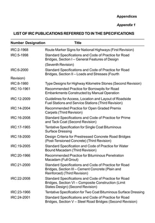 Appendices
Appendix 1
LIST OF IRC PUBLICATIONS REFERRED TO IN THE SPECIFICATIONS
Number Designation Title
IRC:2-1968 Route Marker Signs for National Highways (First Revision)
IRC:5-1998 Standard Specifications and Code of Practice for Road
Bridges, Section I – General Features of Design
(Seventh Revision)
IRC:6-2000 Standard Specifications and Code of Practice for Road
Bridges, Section II – Loads and Stresses (Fourth
Revision)
IRC:8-1980 Type Designs for Highway Kilometre Stones (Second Revision)
IRC:10-1961 Recommended Practice for Borrowpits for Road
Embankments Constructed by Manual Operation
IRC:12-2009 Guidelines for Access, Location and Layout of Roadside
Fuel Stations and Service Stations (Third Revision)
IRC:14-2004 Recommended Practice for Open Graded Premix
Carpets (Third Revision)
IRC:16-2008 Standard Specifications and Code of Practice for Prime
and Tack Coat (Second Revision)
IRC:17-1965 Tentative Specification for Single Coat Bituminous
Surface Dressing
IRC:18-2000 Design Criteria for Prestressed Concrete Road Bridges
(Post-Tensioned Concrete) (Third Revision)
IRC:19-2005 Standard Specification and Code of Practice for Water
Bound Macadam (Third Revision)
IRC:20-1966 Recommended Practice for Bituminous Penetration
Macadam (Full Grout)
IRC:21-2000 Standard Specifications and Code of Practice for Road
Bridges, Section III – Cement Concrete (Plain and
Reinforced) (Third Revision)
IRC:22-2008 Standard Specifications and Code of Practice for Road
Bridges, Section VI – Composite Construction (Limit
States Design) (Second Revision)
IRC:23-1966 Tentative Specification for Two Coat Bituminous Surface Dressing
IRC:24-2001 Standard Specifications and Code of Practice for Road
Bridges, Section V – Steel Road Bridges (Second Revision)
 
