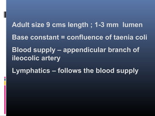 Adult size 9 cms length ; 1-3 mm lumen
Base constant = confluence of taenia coli
Blood supply – appendicular branch of
ileocolic artery
Lymphatics – follows the blood supply
 