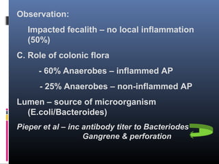 Observation:
Impacted fecalith – no local inflammation
(50%)
C. Role of colonic flora
- 60% Anaerobes – inflammed AP
- 25% Anaerobes – non-inflammed AP
Lumen – source of microorganism
(E.coli/Bacteroides)
Pieper et al – inc antibody titer to Bacteriodes
Gangrene & perforation
 