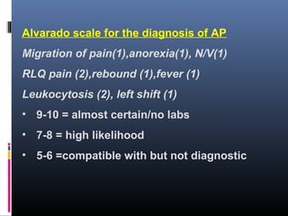 Alvarado scale for the diagnosis of AP
Migration of pain(1),anorexia(1), N/V(1)
RLQ pain (2),rebound (1),fever (1)
Leukocytosis (2), left shift (1)
• 9-10 = almost certain/no labs
• 7-8 = high likelihood
• 5-6 =compatible with but not diagnostic
 