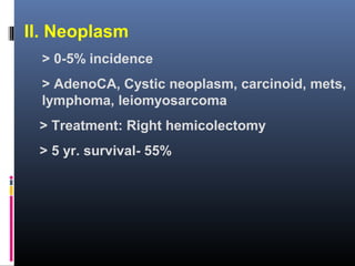 II. Neoplasm
> 0-5% incidence
> AdenoCA, Cystic neoplasm, carcinoid, mets,
lymphoma, leiomyosarcoma
> Treatment: Right hemicolectomy
> 5 yr. survival- 55%
 