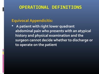 OPERATIONAL DEFINITIONS
Equivocal Appendicitis:
 A patient with right lower quadrant
abdominal pain who presents with an atypical
history and physical examination and the
surgeon cannot decide whether to discharge or
to operate on the patient
 