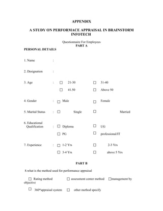 APPENDIX

    A STUDY ON PERFORMACE APPRAISAL IN BRAINSTORM
                      INFOTECH

                                Questionnaire For Employees
                                         PART A
PERSONAL DETAILS


1. Name                 :


2. Designation          :


3. Age                  :            21-30                    31-40

                                     41.50                    Above 50


4. Gender               :       Male                          Female


5. Marital Status       :                 Single                             Married


6. Educational
  Qualification         :       Diploma                       UG

                                PG                            professional/IT


7. Experience           :       1-2 Yrs                            2-3 Yrs

                                3-4 Yrs                            above 5 Yrs


                                             PART B

8.what is the method used for performance appraisal

        Rating method                  assessment center method        management by
objective

         360*appraisal system             other method specify
 