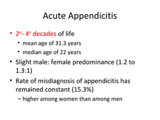 Acute Appendicitis
• 2nd
- 4th
decades of life
• mean age of 31.3 years
• median age of 22 years
• Slight male: female predominance (1.2 to
1.3:1)
• Rate of misdiagnosis of appendicitis has
remained constant (15.3%)
– higher among women than among men
 