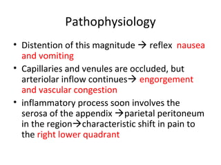 Pathophysiology
• Distention of this magnitude  reflex nausea
and vomiting
• Capillaries and venules are occluded, but
arteriolar inflow continues engorgement
and vascular congestion
• inflammatory process soon involves the
serosa of the appendix parietal peritoneum
in the regioncharacteristic shift in pain to
the right lower quadrant
 