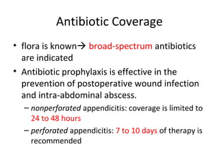 Antibiotic Coverage
• flora is known broad-spectrum antibiotics
are indicated
• Antibiotic prophylaxis is effective in the
prevention of postoperative wound infection
and intra-abdominal abscess.
– nonperforated appendicitis: coverage is limited to
24 to 48 hours
– perforated appendicitis: 7 to 10 days of therapy is
recommended
 