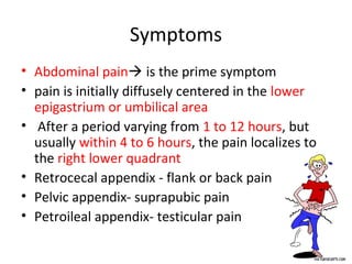 Symptoms
• Abdominal pain is the prime symptom
• pain is initially diffusely centered in the lower
epigastrium or umbilical area
• After a period varying from 1 to 12 hours, but
usually within 4 to 6 hours, the pain localizes to
the right lower quadrant
• Retrocecal appendix - flank or back pain
• Pelvic appendix- suprapubic pain
• Petroileal appendix- testicular pain
 