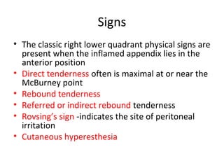 Signs
• The classic right lower quadrant physical signs are
present when the inflamed appendix lies in the
anterior position
• Direct tenderness often is maximal at or near the
McBurney point
• Rebound tenderness
• Referred or indirect rebound tenderness
• Rovsing’s sign -indicates the site of peritoneal
irritation
• Cutaneous hyperesthesia
 