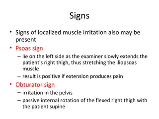 Signs
• Signs of localized muscle irritation also may be
present
• Psoas sign
– lie on the left side as the examiner slowly extends the
patient's right thigh, thus stretching the iliopsoas
muscle
– result is positive if extension produces pain
• Obturator sign
– irritation in the pelvis
– passive internal rotation of the flexed right thigh with
the patient supine
 